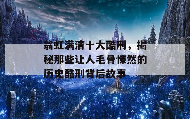翁虹滿清十大酷刑，揭秘那些讓人毛骨悚然的歷史酷刑背后故事