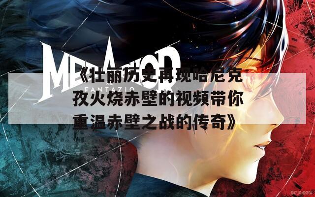 《壯麗歷史再現哈尼克孜火燒赤壁的視頻帶你重溫赤壁之戰(zhàn)的傳奇》