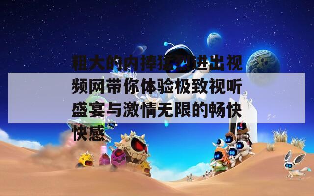 粗大的內(nèi)捧猛烈進(jìn)出視頻網(wǎng)帶你體驗(yàn)極致視聽(tīng)盛宴與激情無(wú)限的暢快快感