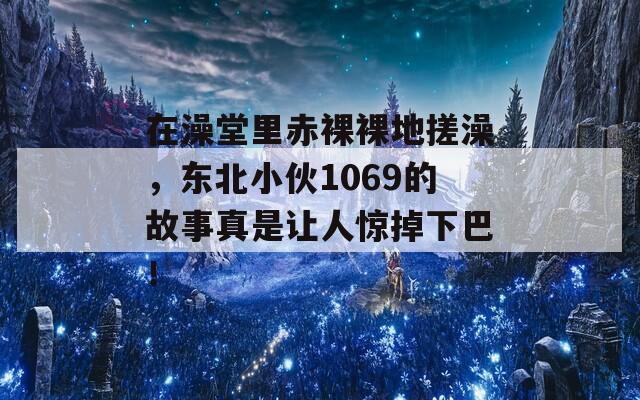 在澡堂里赤裸裸地搓澡，東北小伙1069的故事真是讓人驚掉下巴！