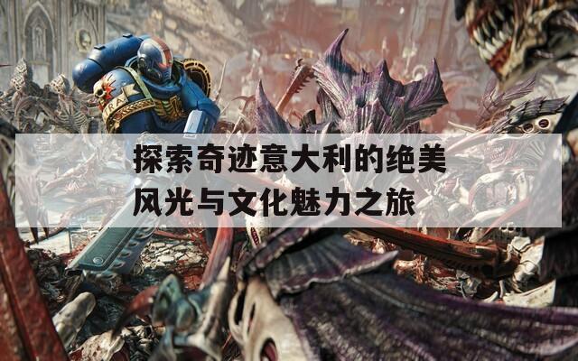探索奇跡意大利的絕美風(fēng)光與文化魅力之旅