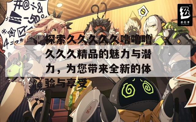 探索久久久久久嚕嚕嚕久久久精品的魅力與潛力，為您帶來全新的體驗(yàn)與享受