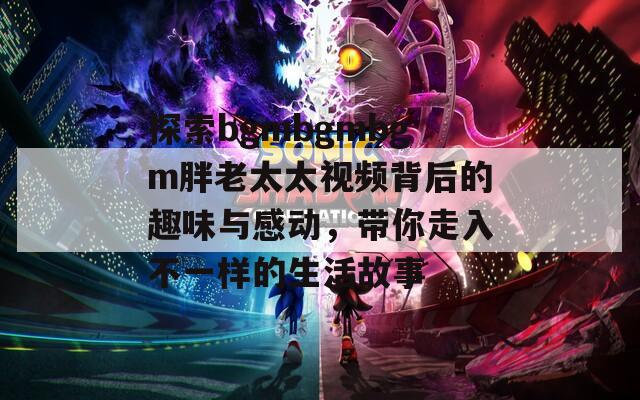 探索bgmbgmbgm胖老太太視頻背后的趣味與感動，帶你走入不一樣的生活故事