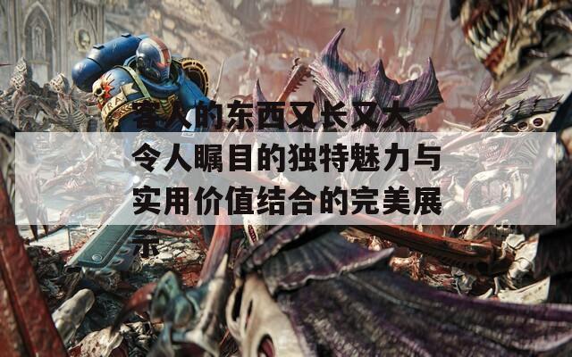 客人的東西又長又大 令人矚目的獨(dú)特魅力與實(shí)用價(jià)值結(jié)合的完美展示