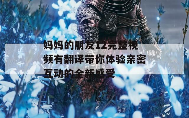 媽媽的朋友12完整視頻有翻譯帶你體驗(yàn)親密互動(dòng)的全新感受