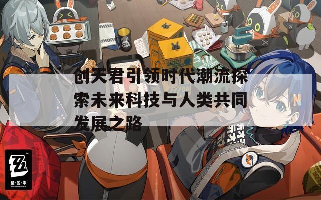 創(chuàng)天君引領(lǐng)時(shí)代潮流探索未來(lái)科技與人類(lèi)共同發(fā)展之路