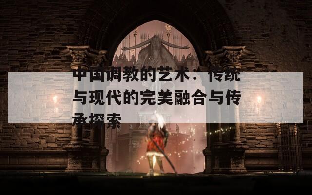 中國(guó)調(diào)教的藝術(shù)：傳統(tǒng)與現(xiàn)代的完美融合與傳承探索
