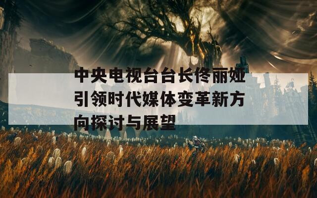 中央電視臺臺長佟麗婭引領時代媒體變革新方向探討與展望