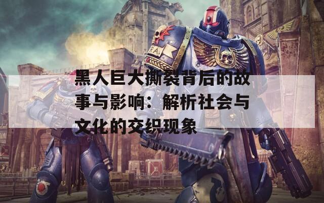 黑人巨大撕裂背后的故事與影響：解析社會(huì)與文化的交織現(xiàn)象