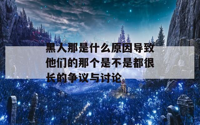黑人那是什么原因?qū)е滤麄兊哪莻€(gè)是不是都很長的爭議與討論