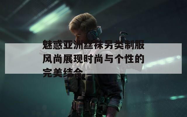 魅惑亞洲絲襪另類制服風尚展現(xiàn)時尚與個性的完美結合