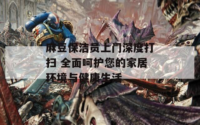 麻豆保潔員上門深度打掃 全面呵護您的家居環(huán)境與健康生活