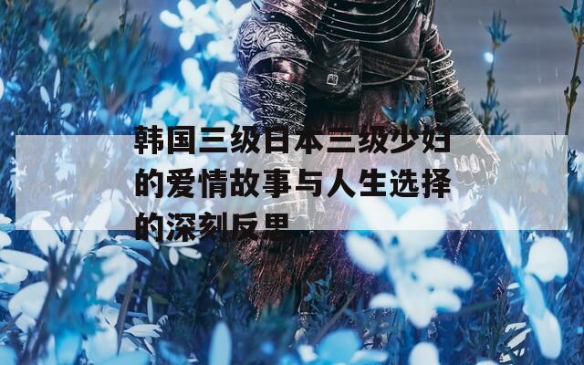 韓國(guó)三級(jí)日本三級(jí)少婦的愛情故事與人生選擇的深刻反思