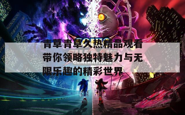 青草青草久熱精品觀看帶你領(lǐng)略獨(dú)特魅力與無(wú)限樂(lè)趣的精彩世界