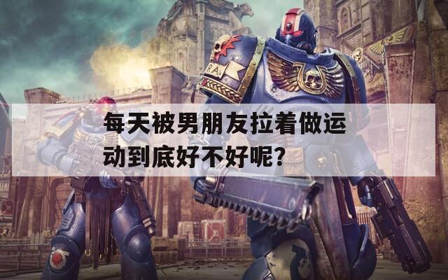 每天被男朋友拉著做運(yùn)動(dòng)到底好不好呢？
