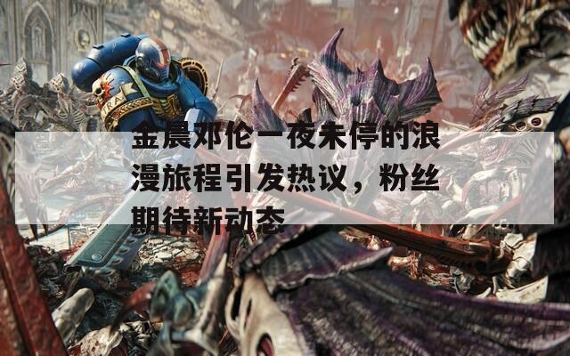 金晨鄧倫一夜未停的浪漫旅程引發(fā)熱議，粉絲期待新動(dòng)態(tài)